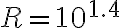 R = 10^{1.4}